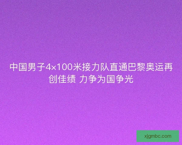 中国男子4×100米接力队直通巴黎奥运再创佳绩 力争为国争光