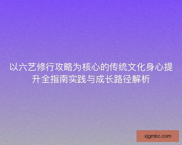 以六艺修行攻略为核心的传统文化身心提升全指南实践与成长路径解析
