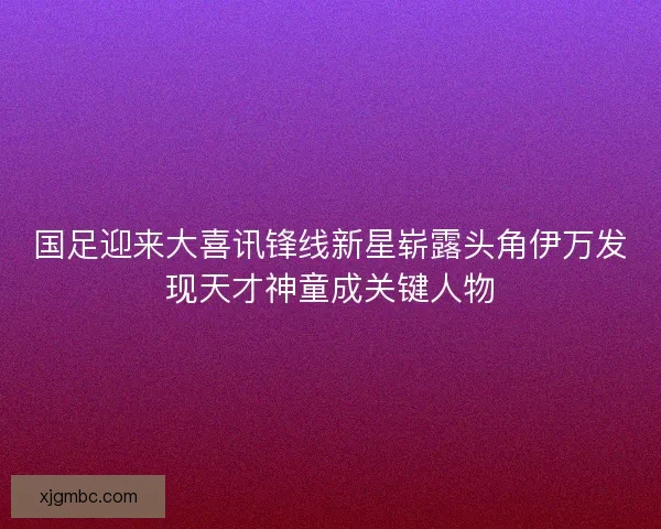 国足迎来大喜讯锋线新星崭露头角伊万发现天才神童成关键人物