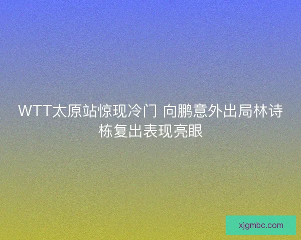 WTT太原站惊现冷门 向鹏意外出局林诗栋复出表现亮眼 WTT太原站惊现冷门 向鹏意外出局林诗栋复出表现亮眼