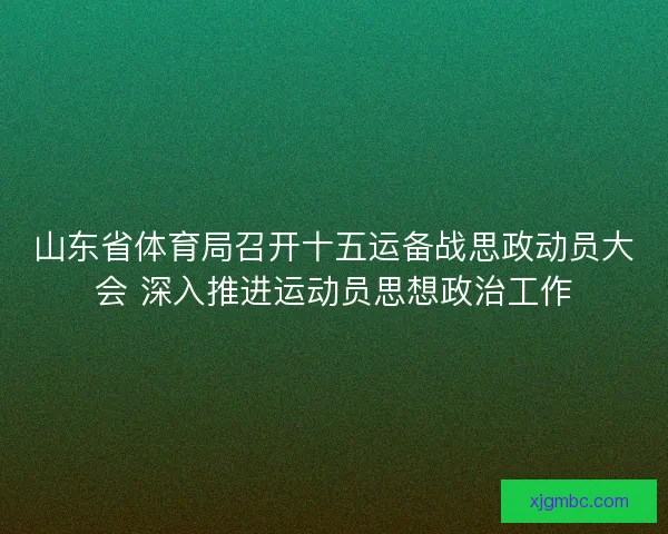 山东省体育局召开十五运备战思政动员大会 深入推进运动员思想政治工作 山东省体育局召开十五运备战思政动员大会 深入推进运动员思想政治工作