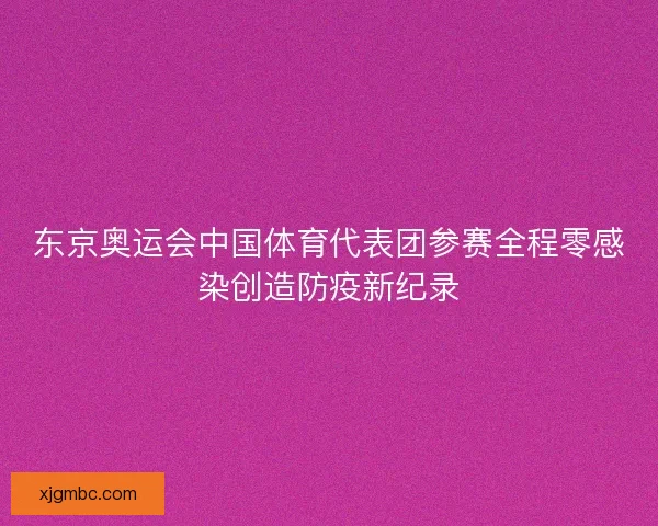 东京奥运会中国体育代表团参赛全程零感染创造防疫新纪录 东京奥运会中国体育代表团参赛全程零感染创造防疫新纪录