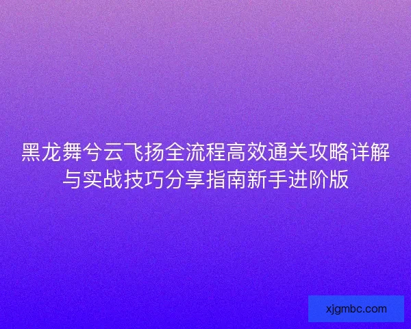 黑龙舞兮云飞扬全流程高效通关攻略详解与实战技巧分享指南新手进阶版 黑龙舞兮云飞扬全流程高效通关攻略详解与实战技巧分享指南新手进阶版