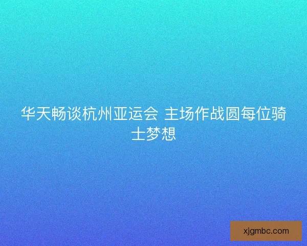 华天畅谈杭州亚运会 主场作战圆每位骑士梦想 华天畅谈杭州亚运会 主场作战圆每位骑士梦想