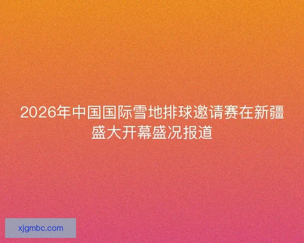 2026年中国国际雪地排球邀请赛在新疆盛大开幕盛况报道 2026年中国国际雪地排球邀请赛在新疆盛大开幕盛况报道