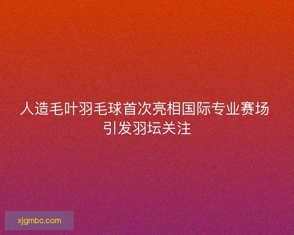 人造毛叶羽毛球首次亮相国际专业赛场 引发羽坛关注 人造毛叶羽毛球首次亮相国际专业赛场 引发羽坛关注