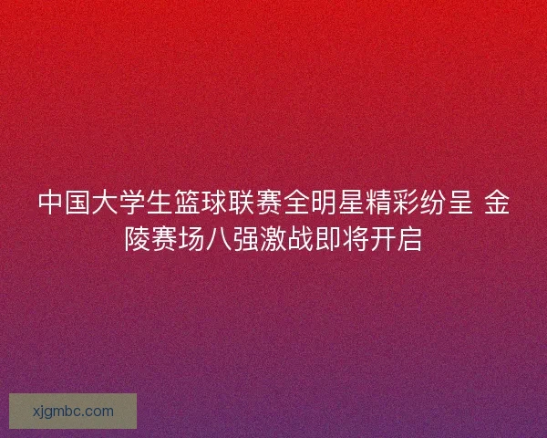 中国大学生篮球联赛全明星精彩纷呈 金陵赛场八强激战即将开启 中国大学生篮球联赛全明星精彩纷呈 金陵赛场八强激战即将开启