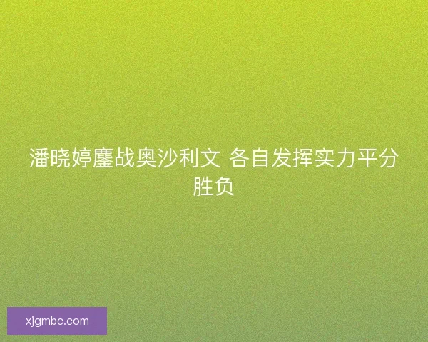 潘晓婷鏖战奥沙利文 各自发挥实力平分胜负 潘晓婷鏖战奥沙利文 各自发挥实力平分胜负