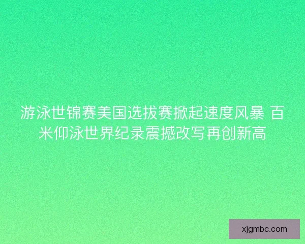 游泳世锦赛美国选拔赛掀起速度风暴 百米仰泳世界纪录震撼改写再创新高